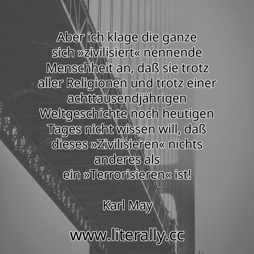 Aber ich klage die ganze sich »zivilisiert« nennende Menschheit an, daß sie trotz aller Religionen und trotz einer achttausendjährigen Weltgeschichte noch heutigen Tages nicht wissen will, daß dieses »Zivilisieren« nichts anderes als ein »Terrorisieren« ist!
Karl May
